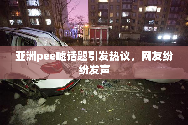 亚洲pee嘘话题引发热议，网友纷纷发声