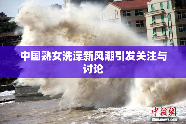 中国熟女洗澡新风潮引发关注与讨论