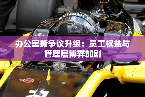 办公室撕争议升级：员工权益与管理层博弈加剧