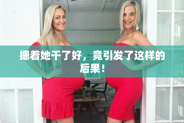 摁着她干了好，竟引发了这样的后果！