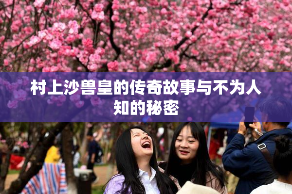 村上沙兽皇的传奇故事与不为人知的秘密