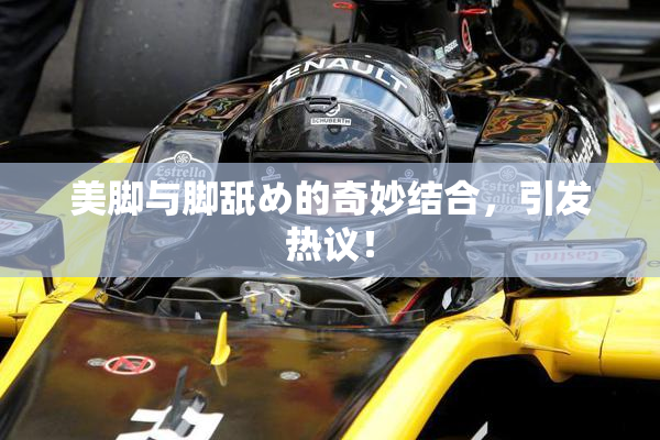 美脚与脚舐め的奇妙结合，引发热议！