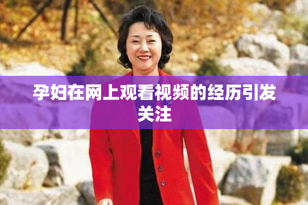 孕妇在网上观看视频的经历引发关注