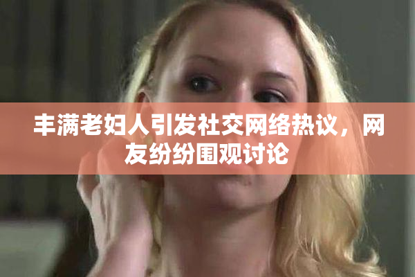 丰满老妇人引发社交网络热议，网友纷纷围观讨论