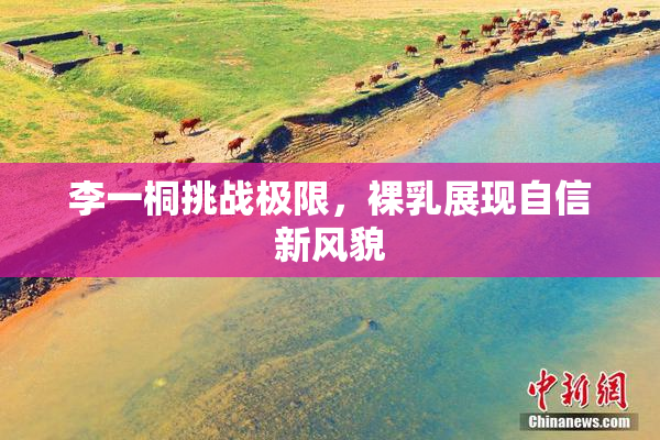 李一桐挑战极限，裸乳展现自信新风貌