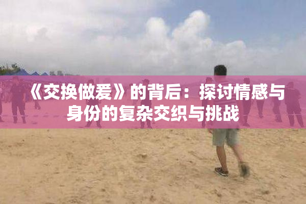 《交换做爰》的背后：探讨情感与身份的复杂交织与挑战