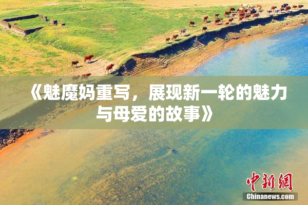 《魅魔妈重写，展现新一轮的魅力与母爱的故事》