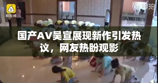 国产AV吴宣展现新作引发热议，网友热盼观影