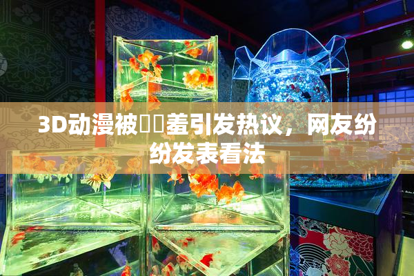3D动漫被❌‌羞引发热议，网友纷纷发表看法
