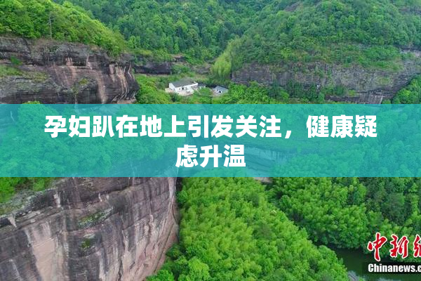 孕妇趴在地上引发关注，健康疑虑升温