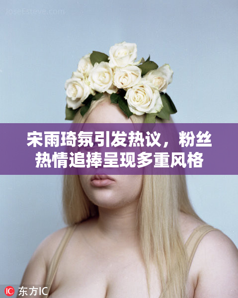 宋雨琦氛引发热议，粉丝热情追捧呈现多重风格