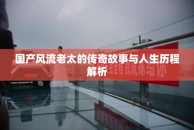 国产风流老太的传奇故事与人生历程解析