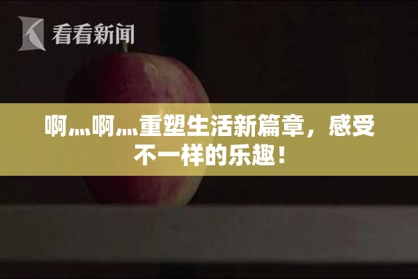 啊灬啊灬重塑生活新篇章，感受不一样的乐趣！