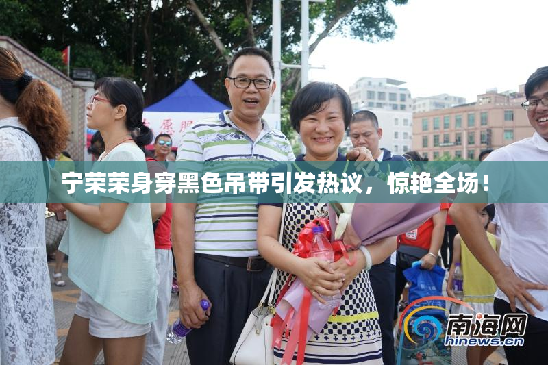 宁荣荣身穿黑色吊带引发热议，惊艳全场！