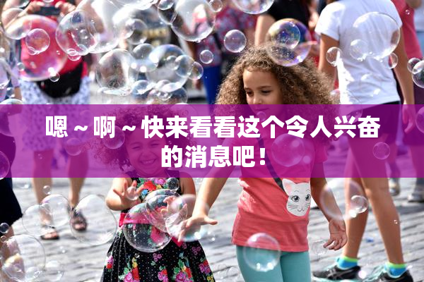 嗯～啊～快来看看这个令人兴奋的消息吧！