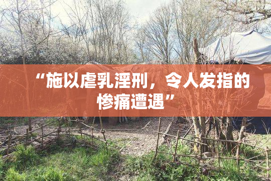 “施以虐乳淫刑，令人发指的惨痛遭遇”