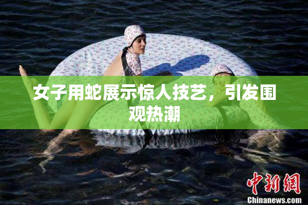 女子用蛇展示惊人技艺，引发围观热潮