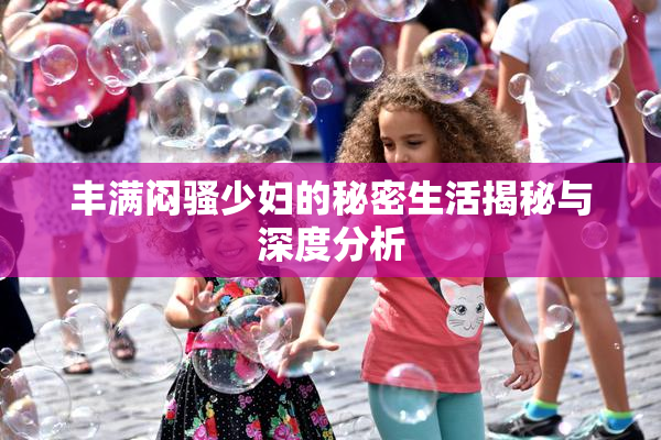 丰满闷骚少妇的秘密生活揭秘与深度分析