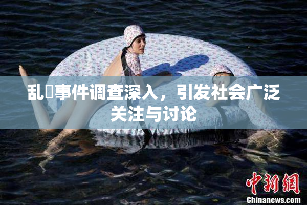 乱婬事件调查深入，引发社会广泛关注与讨论