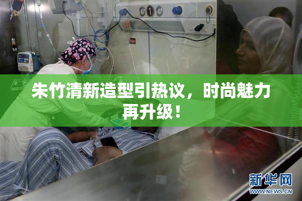 朱竹清新造型引热议，时尚魅力再升级！