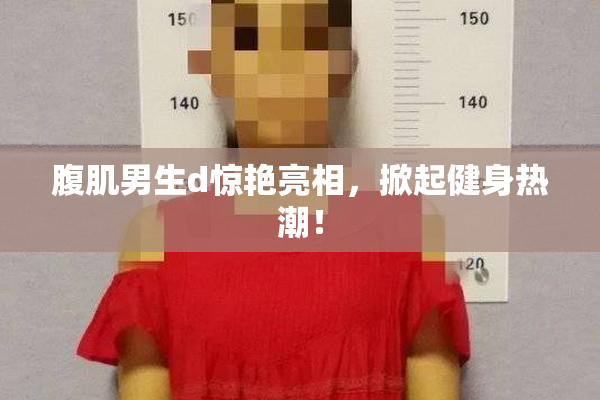 腹肌男生d惊艳亮相，掀起健身热潮！