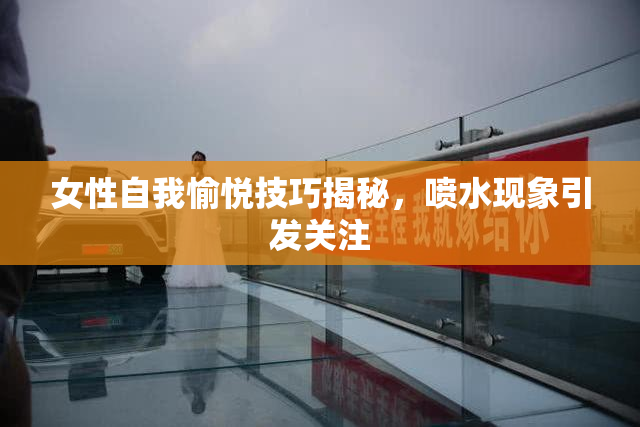 女性自我愉悦技巧揭秘，喷水现象引发关注