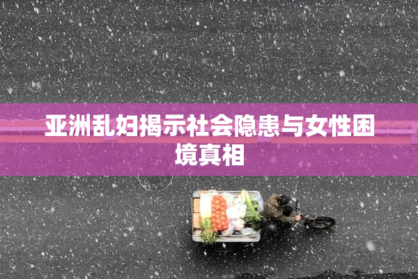 亚洲乱妇揭示社会隐患与女性困境真相