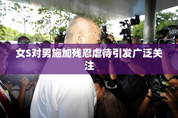 女S对男施加残忍虐待引发广泛关注