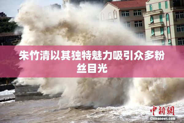 朱竹清以其独特魅力吸引众多粉丝目光