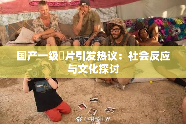 国产一级婬片引发热议：社会反应与文化探讨