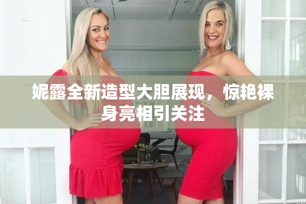 妮露全新造型大胆展现，惊艳裸身亮相引关注