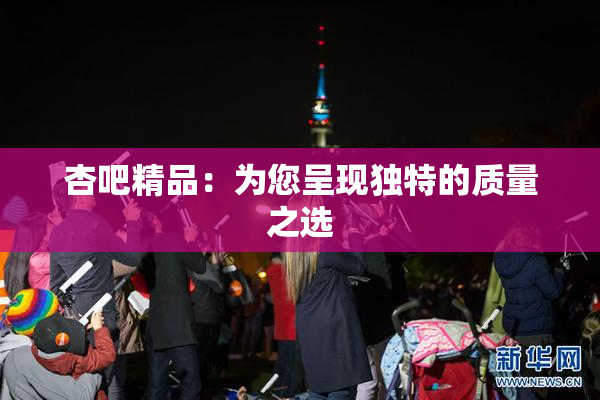 杏吧精品：为您呈现独特的质量之选