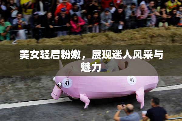 美女轻启粉嫩，展现迷人风采与魅力
