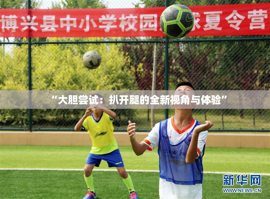 “大胆尝试：扒开腿的全新视角与体验”