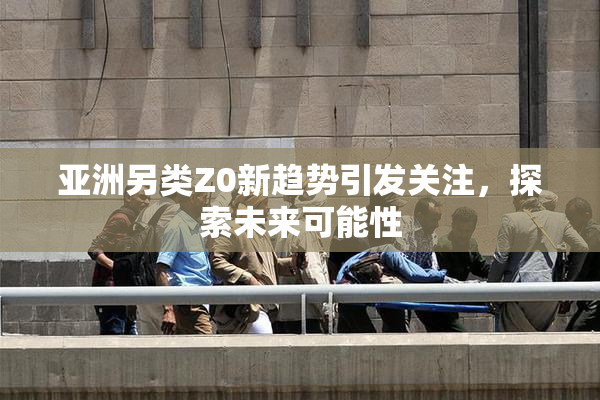 亚洲另类Z0新趋势引发关注，探索未来可能性
