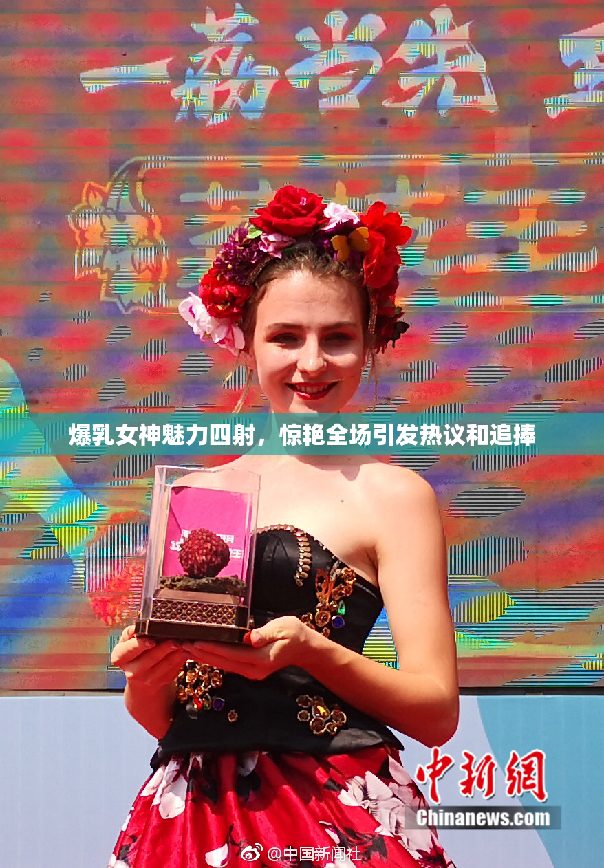爆乳女神魅力四射，惊艳全场引发热议和追捧