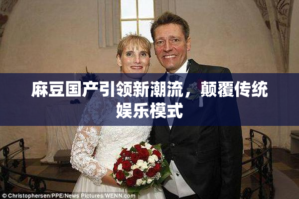 麻豆国产引领新潮流，颠覆传统娱乐模式
