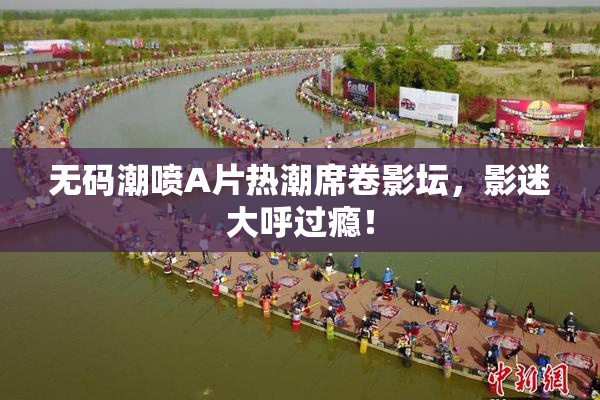 无码潮喷A片热潮席卷影坛，影迷大呼过瘾！
