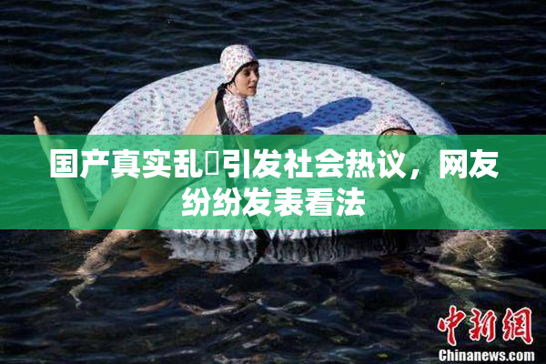 国产真实乱婬引发社会热议，网友纷纷发表看法