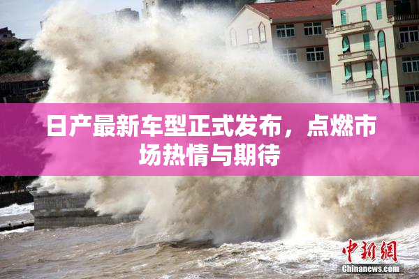 日产最新车型正式发布，点燃市场热情与期待