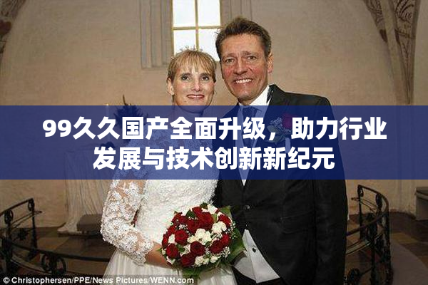 99久久国产全面升级，助力行业发展与技术创新新纪元