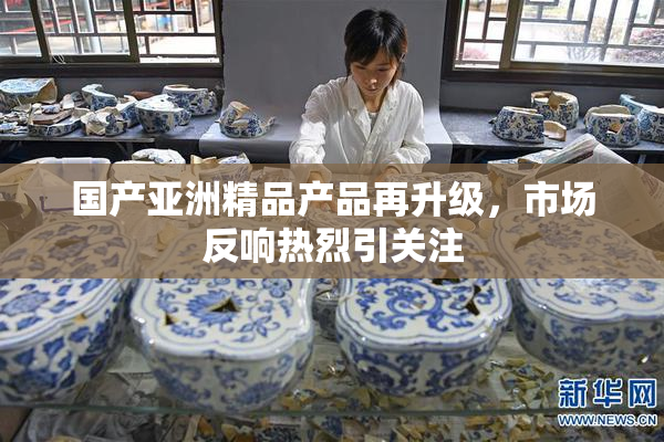 国产亚洲精品产品再升级，市场反响热烈引关注