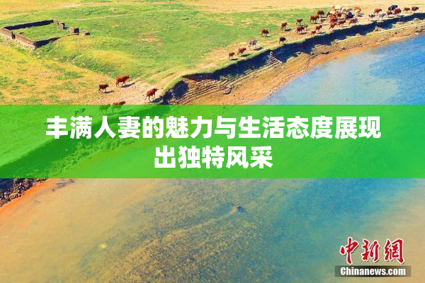丰满人妻的魅力与生活态度展现出独特风采