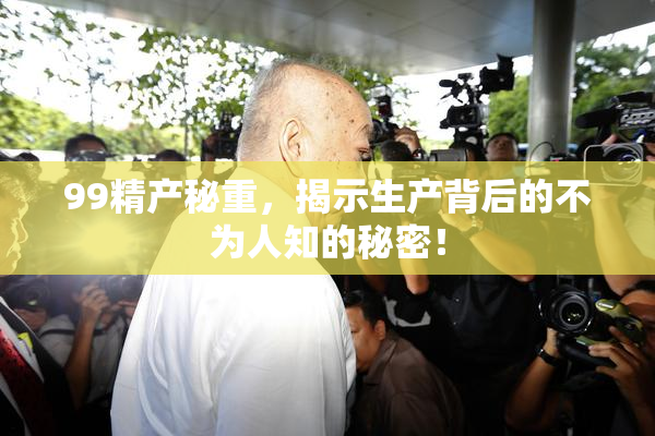 99精产秘重，揭示生产背后的不为人知的秘密！