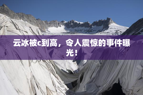 云冰被c到高，令人震惊的事件曝光！