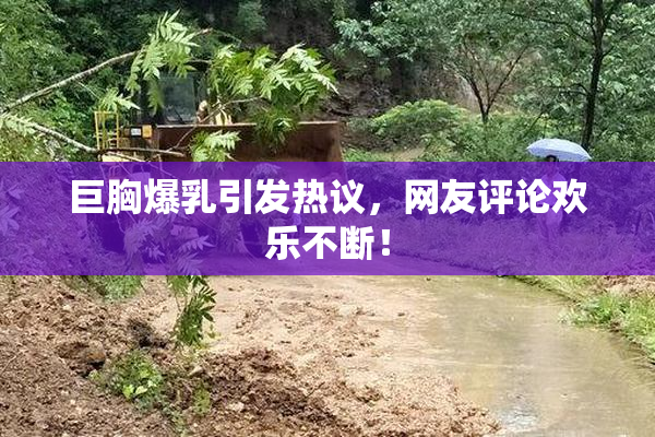 巨胸爆乳引发热议，网友评论欢乐不断！
