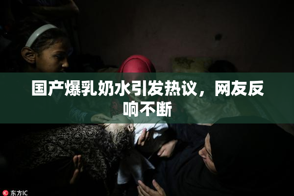 国产爆乳奶水引发热议，网友反响不断