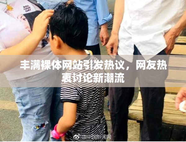 丰满裸体网站引发热议，网友热衷讨论新潮流
