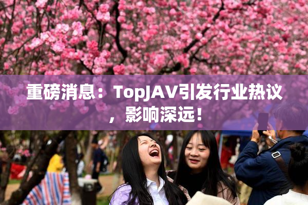 重磅消息：TopJAV引发行业热议，影响深远！