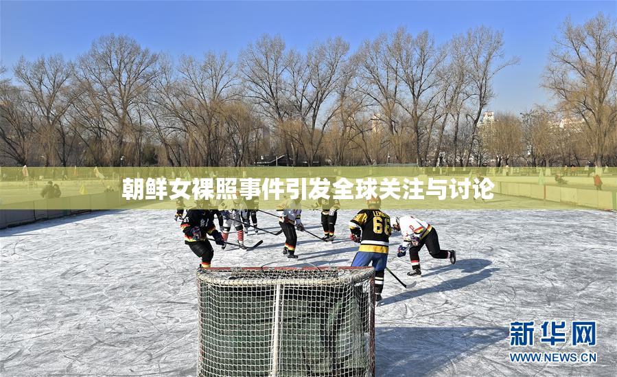 朝鲜女裸照事件引发全球关注与讨论